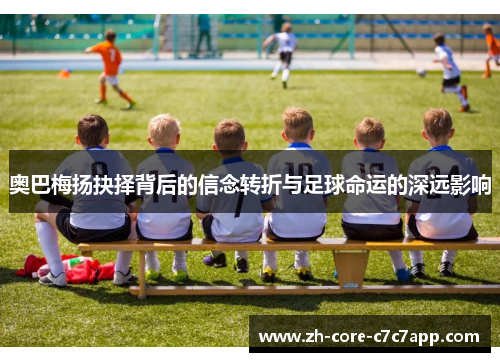 奥巴梅扬抉择背后的信念转折与足球命运的深远影响 奥巴梅扬抉择背后的信念转折与足球命运的深远影响