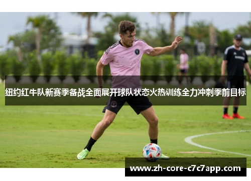 纽约红牛队新赛季备战全面展开球队状态火热训练全力冲刺季前目标 纽约红牛队新赛季备战全面展开球队状态火热训练全力冲刺季前目标