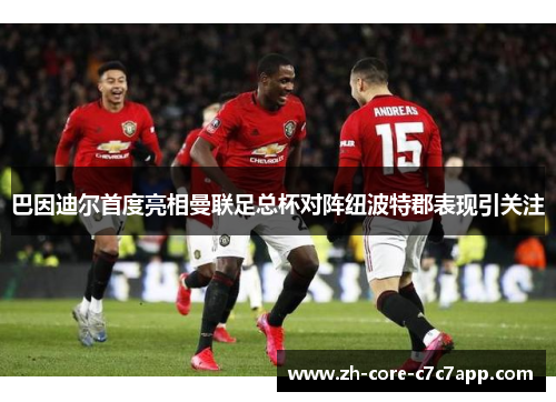 巴因迪尔首度亮相曼联足总杯对阵纽波特郡表现引关注