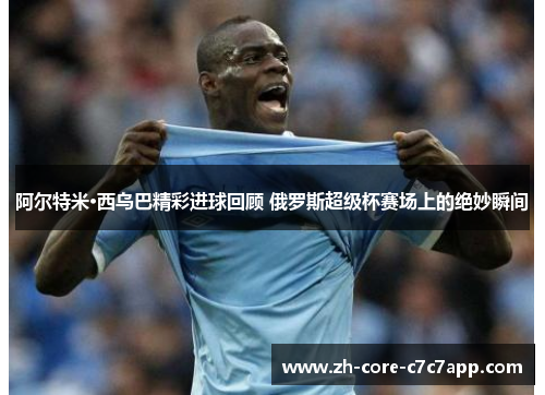 阿尔特米·西乌巴精彩进球回顾 俄罗斯超级杯赛场上的绝妙瞬间 阿尔特米·西乌巴精彩进球回顾 俄罗斯超级杯赛场上的绝妙瞬间